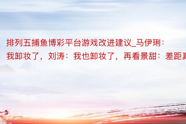 排列五捕鱼博彩平台游戏改进建议_马伊琍：我卸妆了，刘涛：我也卸妆了，再看景甜：差距真大
