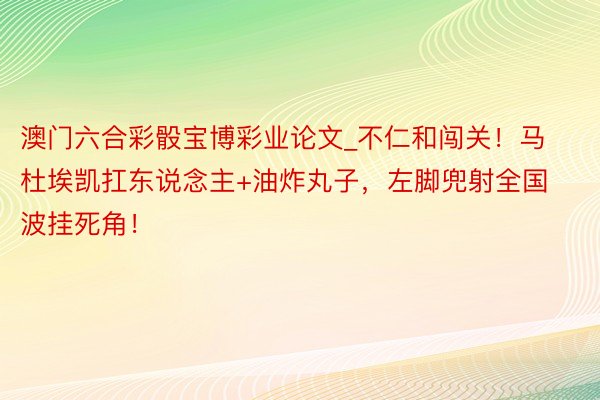 澳门六合彩骰宝博彩业论文_不仁和闯关！马杜埃凯扛东说念主+油炸丸子，左脚兜射全国波挂死角！