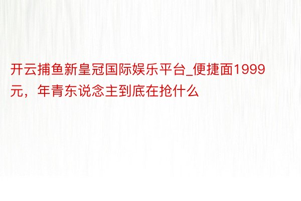 开云捕鱼新皇冠国际娱乐平台_便捷面1999元，年青东说念主到底在抢什么