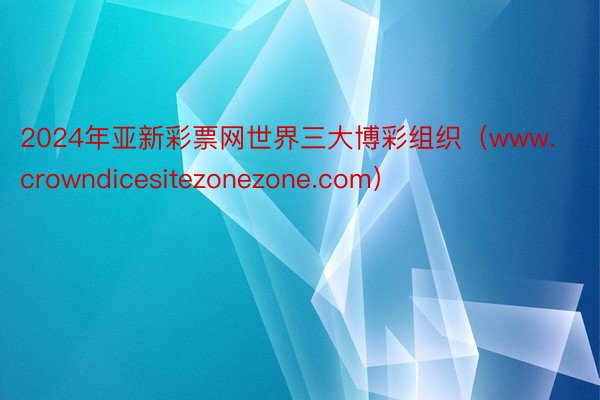 2024年亚新彩票网世界三大博彩组织（www.crowndicesitezonezone.com）