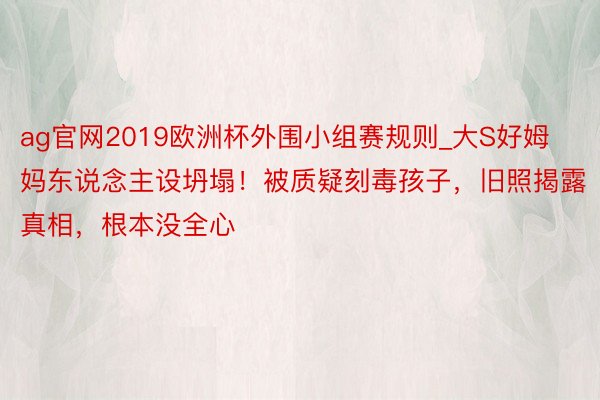 ag官网2019欧洲杯外围小组赛规则_大S好姆妈东说念主设坍塌！被质疑刻毒孩子，旧照揭露真相，根本没全心