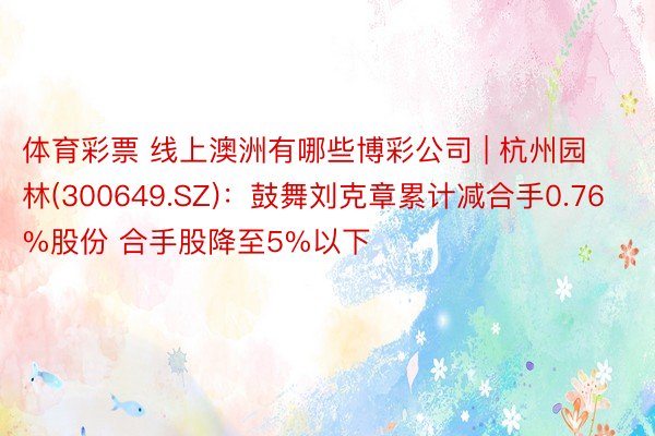 体育彩票 线上澳洲有哪些博彩公司 | 杭州园林(300649.SZ):鼓舞刘克章累计减合手0.76%股份 合手股降至5%以下