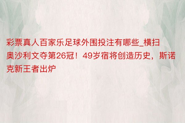 彩票真人百家乐足球外围投注有哪些_横扫奥沙利文夺第26冠！49岁宿将创造历史，斯诺克新王者出炉