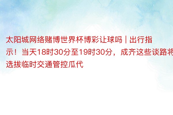 太阳城网络赌博世界杯博彩让球吗 | 出行指示！当天18时30分至19时30分，成齐这些谈路将选拔临时交通管控瓜代