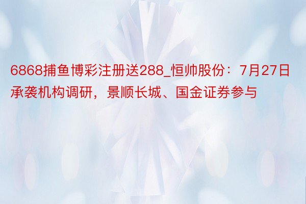 6868捕鱼博彩注册送288_恒帅股份：7月27日承袭机构调研，景顺长城、国金证券参与