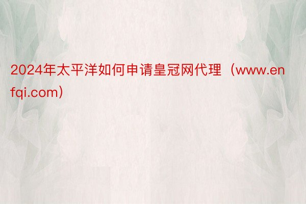 2024年太平洋如何申请皇冠网代理(www.enfqi.com)