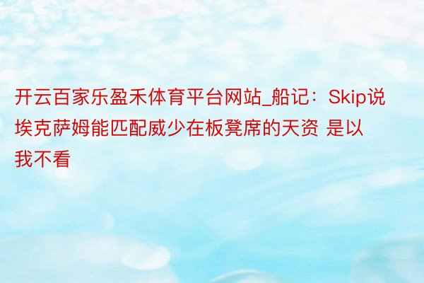 开云百家乐盈禾体育平台网站_船记：Skip说埃克萨姆能匹配威少在板凳席的天资 是以我不看