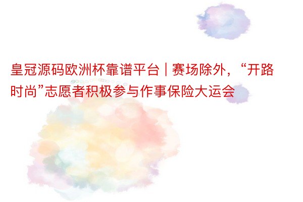 皇冠源码欧洲杯靠谱平台 | 赛场除外,“开路时尚”志愿者积极参与作事保险大运会