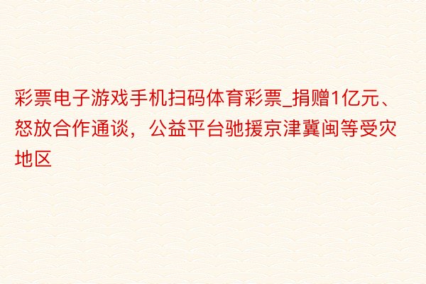 彩票电子游戏手机扫码体育彩票_捐赠1亿元、怒放合作通谈,公益平台驰援京津冀闽等受灾地区