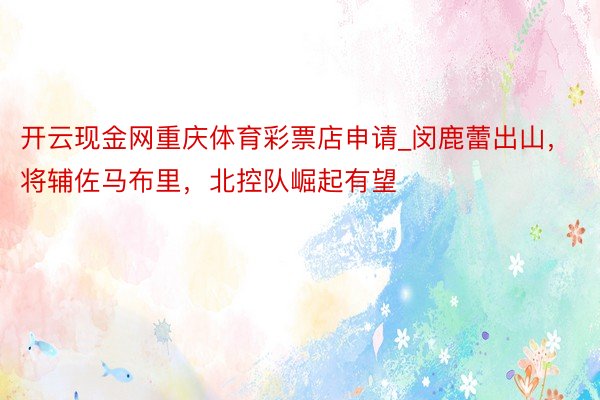 开云现金网重庆体育彩票店申请_闵鹿蕾出山，将辅佐马布里，北控队崛起有望
