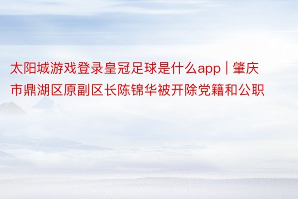 太阳城游戏登录皇冠足球是什么app | 肇庆市鼎湖区原副区长陈锦华被开除党籍和公职