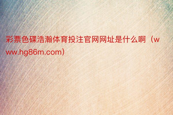 彩票色碟浩瀚体育投注官网网址是什么啊(www.hg86m.com)