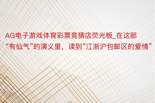 AG电子游戏体育彩票竞猜店荧光板_在这部“有仙气”的演义里，读到“江浙沪包邮区的爱情”