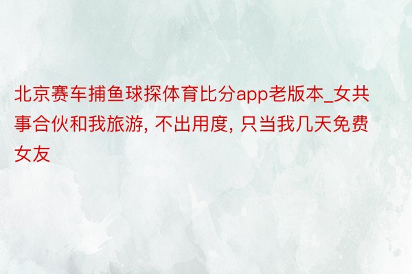 北京赛车捕鱼球探体育比分app老版本_女共事合伙和我旅游, 不出用度, 只当我几天免费女友