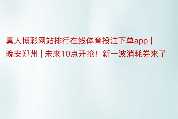 真人博彩网站排行在线体育投注下单app | 晚安郑州 | 未来10点开抢！新一波消耗券来了
