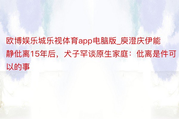 欧博娱乐城乐视体育app电脑版_庾澄庆伊能静仳离15年后，犬子罕谈原生家庭：仳离是件可以的事
