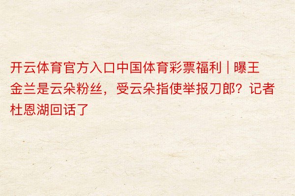 开云体育官方入口中国体育彩票福利 | 曝王金兰是云朵粉丝,受云朵指使举报刀郎?记者杜恩湖回话了
