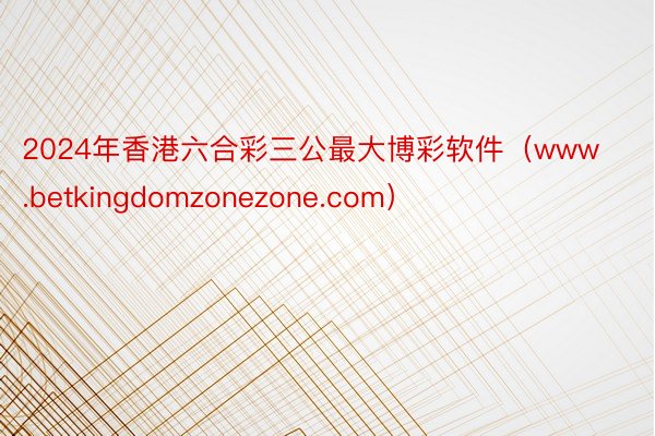 2024年香港六合彩三公最大博彩软件（www.betkingdomzonezone.com）