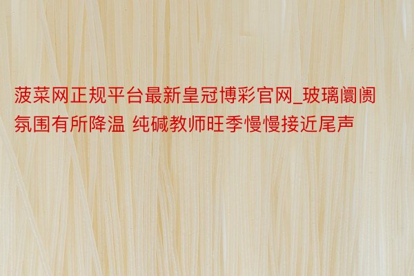 菠菜网正规平台最新皇冠博彩官网_玻璃阛阓氛围有所降温 纯碱教师旺季慢慢接近尾声