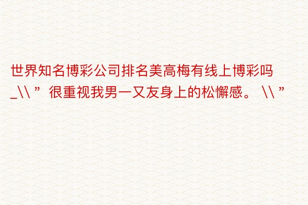 世界知名博彩公司排名美高梅有线上博彩吗_\＂ 很重视我男一又友身上的松懈感。 \＂