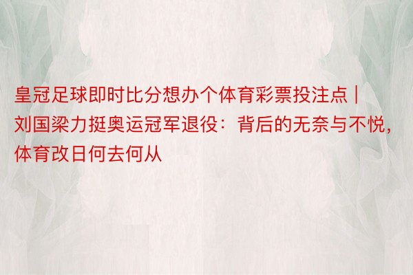 皇冠足球即时比分想办个体育彩票投注点 | 刘国梁力挺奥运冠军退役：背后的无奈与不悦，体育改日何去何从