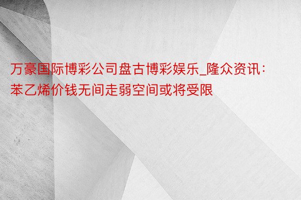 万豪国际博彩公司盘古博彩娱乐_隆众资讯:苯乙烯价钱无间走弱空间或将受限