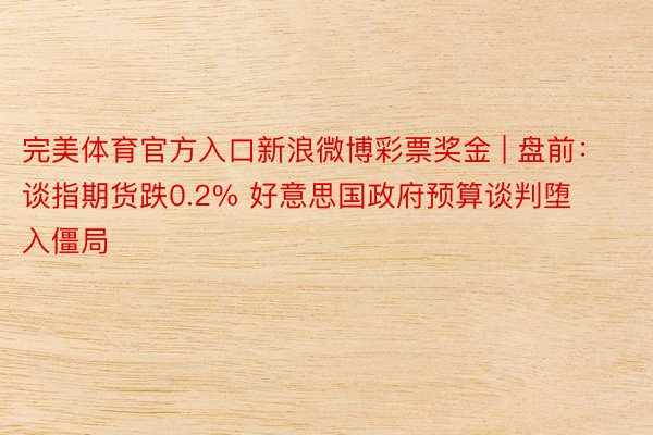 完美体育官方入口新浪微博彩票奖金 | 盘前：谈指期货跌0.2% 好意思国政府预算谈判堕入僵局