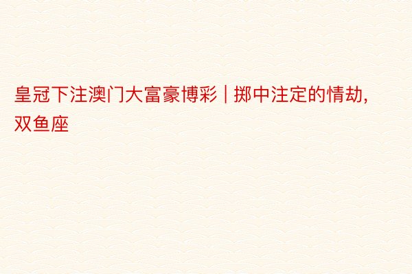 皇冠下注澳门大富豪博彩 | 掷中注定的情劫, 双鱼座