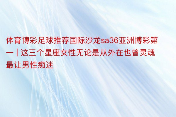体育博彩足球推荐国际沙龙sa36亚洲博彩第一 | 这三个星座女性无论是从外在也曾灵魂最让男性痴迷