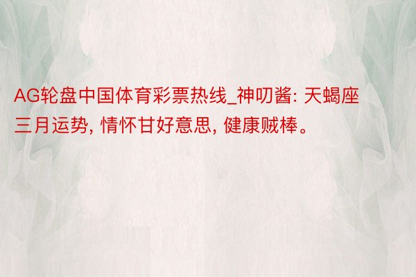 AG轮盘中国体育彩票热线_神叨酱: 天蝎座三月运势, 情怀甘好意思, 健康贼棒。