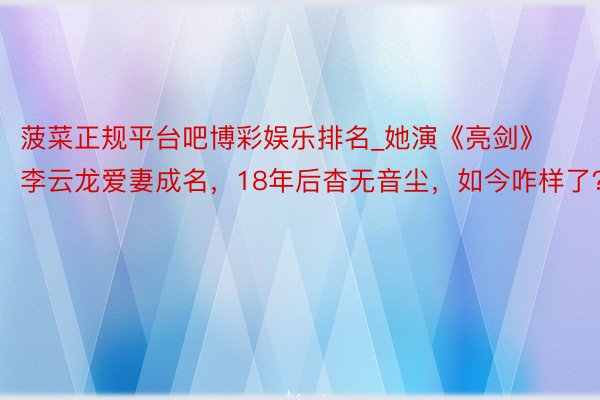 菠菜正规平台吧博彩娱乐排名_她演《亮剑》李云龙爱妻成名，18年后杳无音尘，如今咋样了？