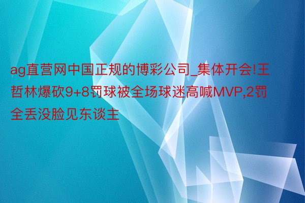 ag直营网中国正规的博彩公司_集体开会!王哲林爆砍9+8罚球被全场球迷高喊MVP,2罚全丢没脸见东谈主
